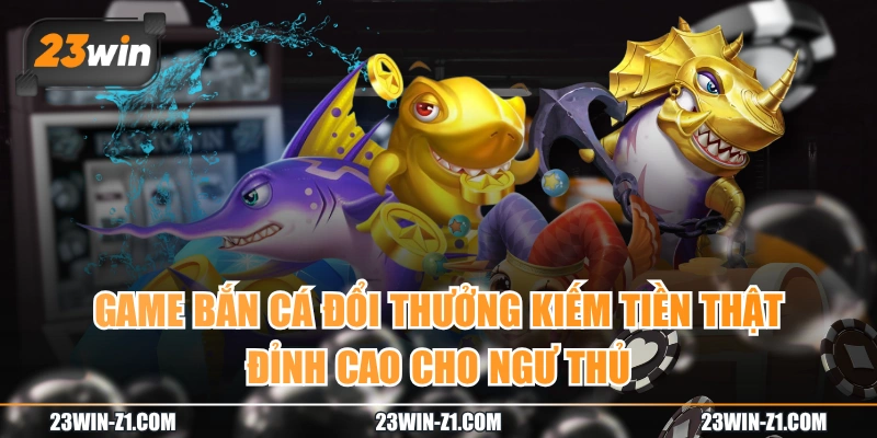 Game Bắn Cá Đổi Thưởng Kiếm Tiền Thật Đỉnh Cao Cho Ngư Thủ